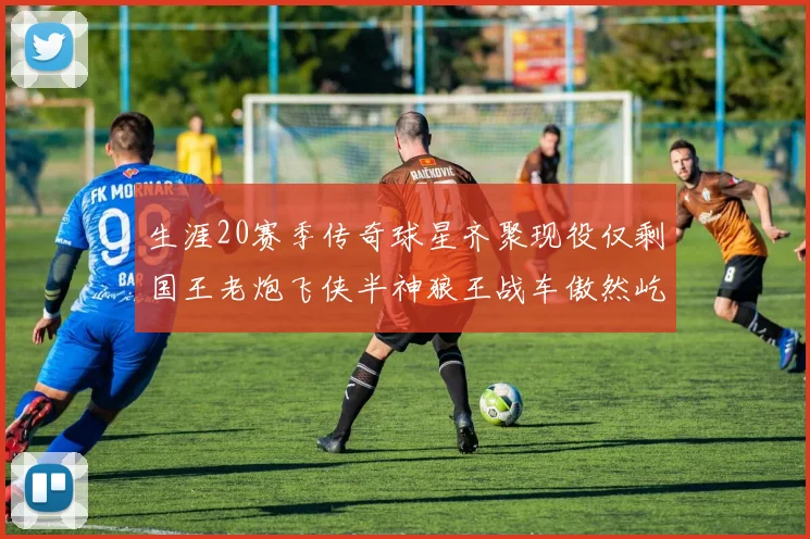 生涯20赛季传奇球星齐聚现役仅剩国王老炮飞侠半神狼王战车傲然屹立