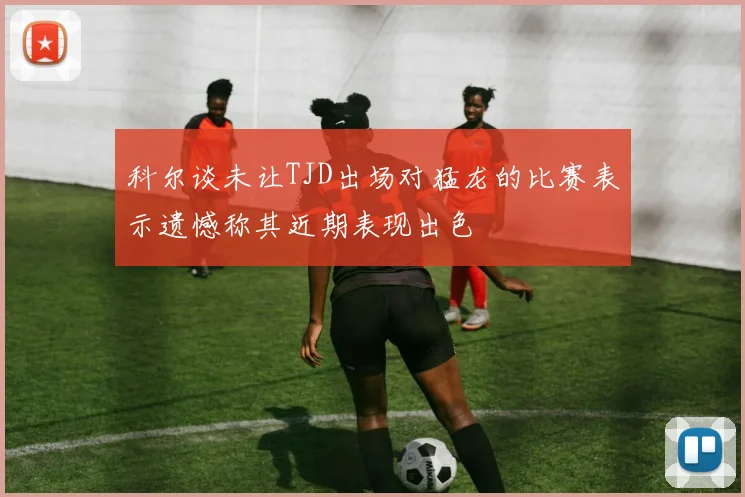 科尔谈未让TJD出场对猛龙的比赛表示遗憾称其近期表现出色