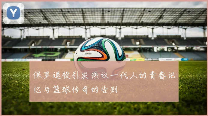 保罗退役引发热议一代人的青春记忆与篮球传奇的告别