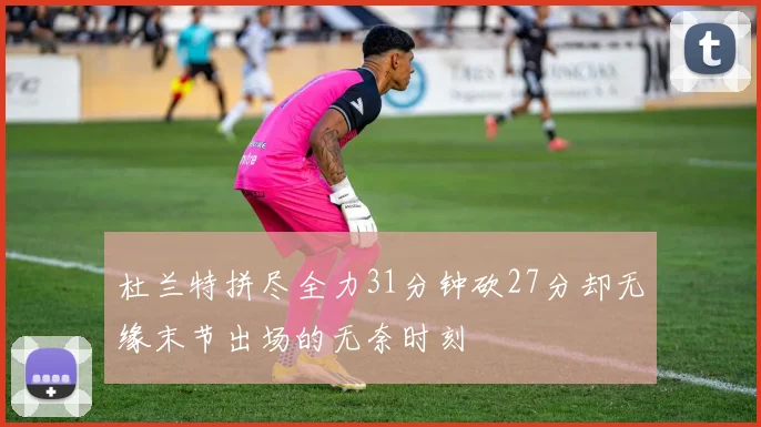 杜兰特拼尽全力31分钟砍27分却无缘末节出场的无奈时刻