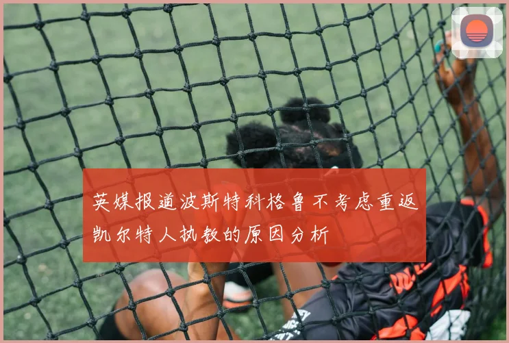 英媒报道波斯特科格鲁不考虑重返凯尔特人执教的原因分析