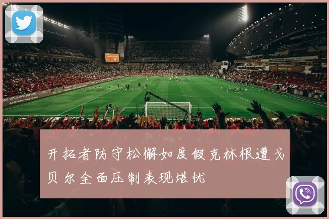 开拓者防守松懈如度假克林根遭戈贝尔全面压制表现堪忧
