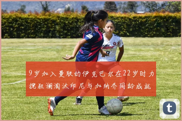 9岁加入曼联的伊克巴尔在22岁时力挽狂澜淘汰印尼与加纳乔同龄成就辉煌