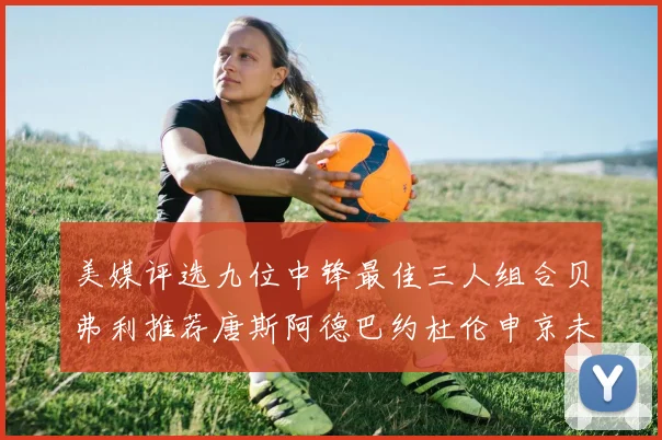 美媒评选九位中锋最佳三人组合贝弗利推荐唐斯阿德巴约杜伦申京未入选