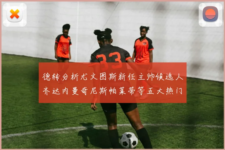 德转分析尤文图斯新任主帅候选人齐达内曼奇尼斯帕莱蒂等五大热门人选