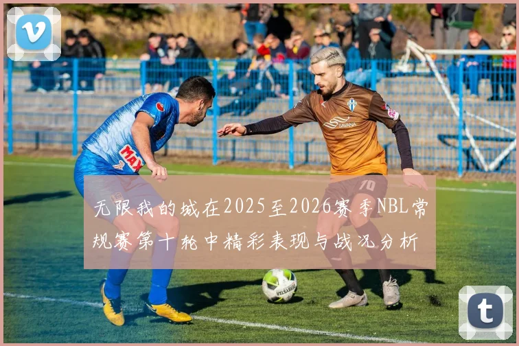 无限我的城在2025至2026赛季NBL常规赛第十轮中精彩表现与战况分析