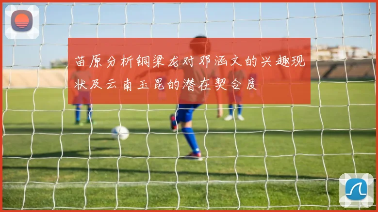 苗原分析铜梁龙对邓涵文的兴趣现状及云南玉昆的潜在契合度