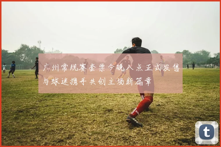 广州常规赛套票今晚八点正式发售与球迷携手共创主场新篇章