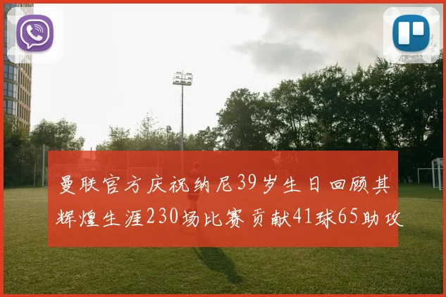 曼联官方庆祝纳尼39岁生日回顾其辉煌生涯230场比赛贡献41球65助攻